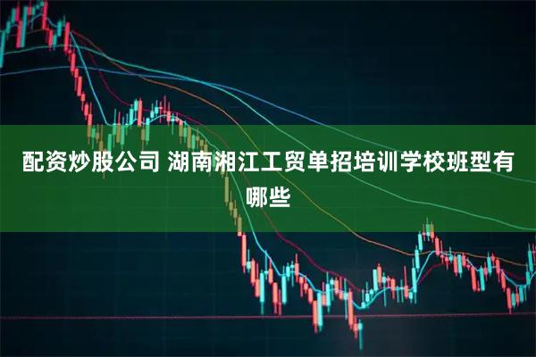 配资炒股公司 湖南湘江工贸单招培训学校班型有哪些