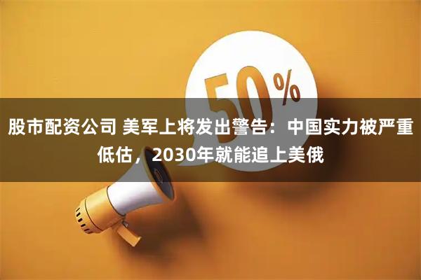 股市配资公司 美军上将发出警告：中国实力被严重低估，2030年就能追上美俄
