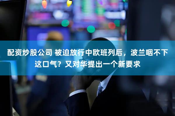配资炒股公司 被迫放行中欧班列后，波兰咽不下这口气？又对华提出一个新要求