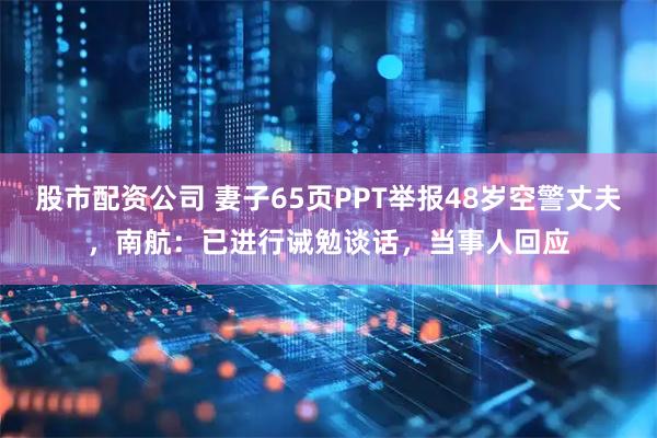 股市配资公司 妻子65页PPT举报48岁空警丈夫，南航：已进行诫勉谈话，当事人回应