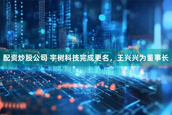 配资炒股公司 宇树科技完成更名，王兴兴为董事长