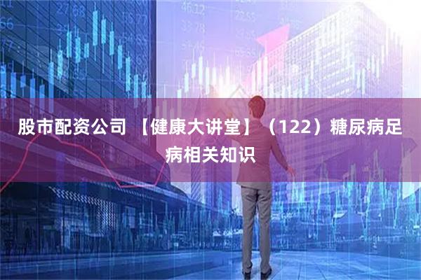 股市配资公司 【健康大讲堂】（122）糖尿病足病相关知识