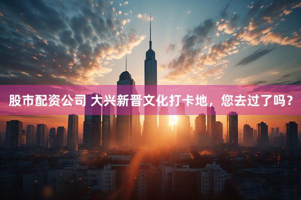 股市配资公司 大兴新晋文化打卡地，您去过了吗？