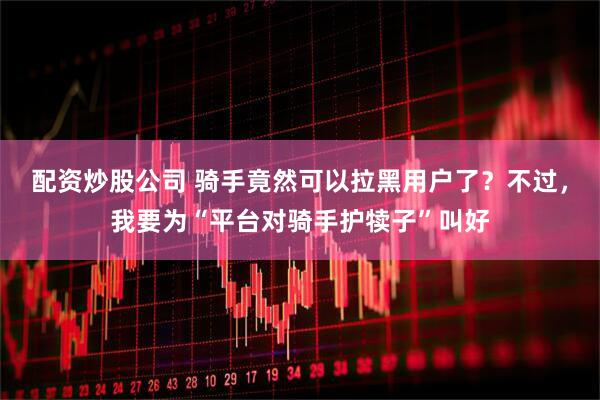 配资炒股公司 骑手竟然可以拉黑用户了？不过，我要为“平台对骑手护犊子”叫好