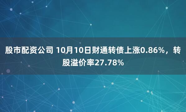 股市配资公司 10月10日财通转债上涨0.86%，转股溢价率27.78%