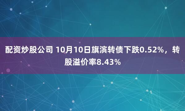 配资炒股公司 10月10日旗滨转债下跌0.52%，转股溢价率8.43%
