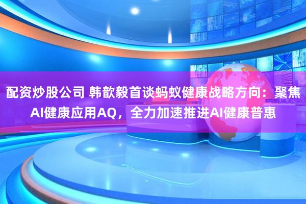 配资炒股公司 韩歆毅首谈蚂蚁健康战略方向：聚焦AI健康应用AQ，全力加速推进AI健康普惠