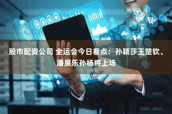 股市配资公司 全运会今日看点：孙颖莎王楚钦、潘展乐孙杨将上场