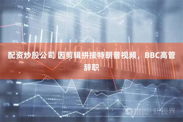 配资炒股公司 因剪辑拼接特朗普视频，BBC高管辞职