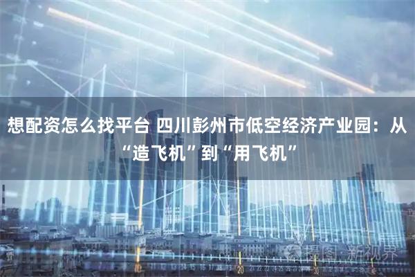 想配资怎么找平台 四川彭州市低空经济产业园：从“造飞机”到“用飞机”