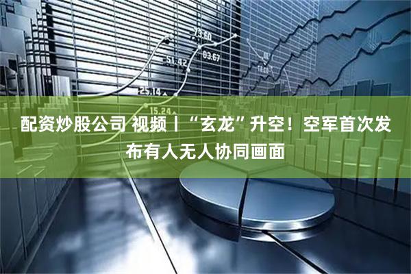配资炒股公司 视频丨“玄龙”升空！空军首次发布有人无人协同画面