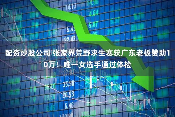 配资炒股公司 张家界荒野求生赛获广东老板赞助10万！唯一女选手通过体检