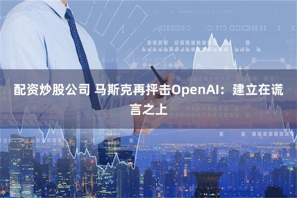 配资炒股公司 马斯克再抨击OpenAI：建立在谎言之上