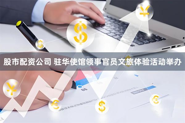 股市配资公司 驻华使馆领事官员文旅体验活动举办