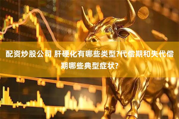 配资炒股公司 肝硬化有哪些类型?代偿期和失代偿期哪些典型症状?