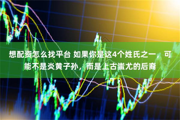 想配资怎么找平台 如果你是这4个姓氏之一，可能不是炎黄子孙，而是上古蚩尤的后裔