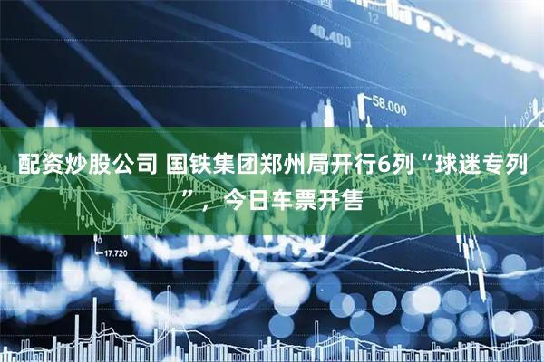 配资炒股公司 国铁集团郑州局开行6列“球迷专列”，今日车票开售