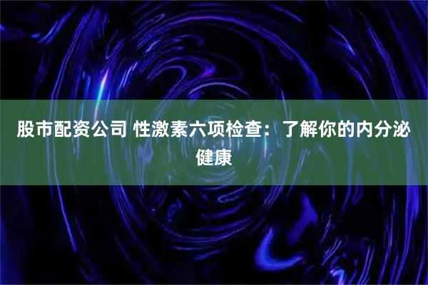 股市配资公司 性激素六项检查：了解你的内分泌健康