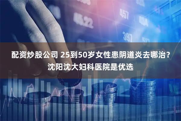 配资炒股公司 25到50岁女性患阴道炎去哪治？沈阳沈大妇科医院是优选