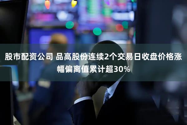 股市配资公司 品高股份连续2个交易日收盘价格涨幅偏离值累计超30%