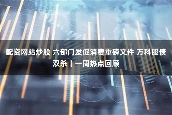 配资网站炒股 六部门发促消费重磅文件 万科股债双杀丨一周热点回顾