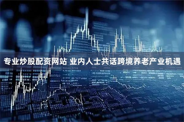 专业炒股配资网站 业内人士共话跨境养老产业机遇