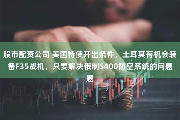 股市配资公司 美国特使开出条件，土耳其有机会装备F35战机，只要解决俄制S400防空系统的问题