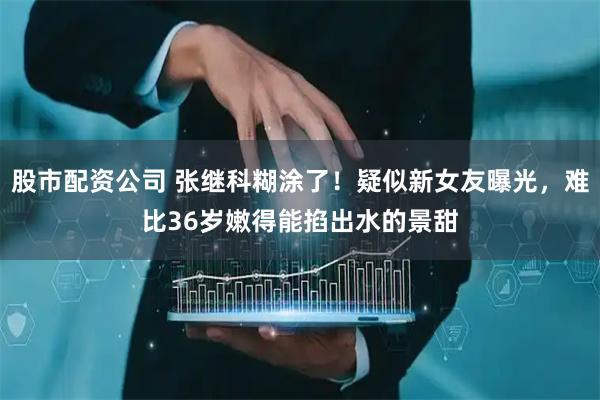 股市配资公司 张继科糊涂了！疑似新女友曝光，难比36岁嫩得能掐出水的景甜