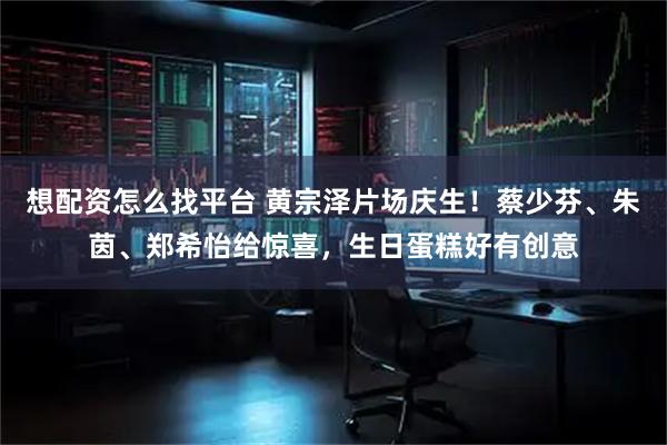 想配资怎么找平台 黄宗泽片场庆生！蔡少芬、朱茵、郑希怡给惊喜，生日蛋糕好有创意