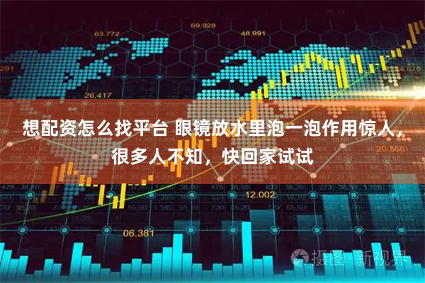 想配资怎么找平台 眼镜放水里泡一泡作用惊人，很多人不知，快回家试试