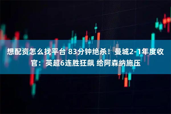 想配资怎么找平台 83分钟绝杀！曼城2-1年度收官：英超6连胜狂飙 给阿森纳施压