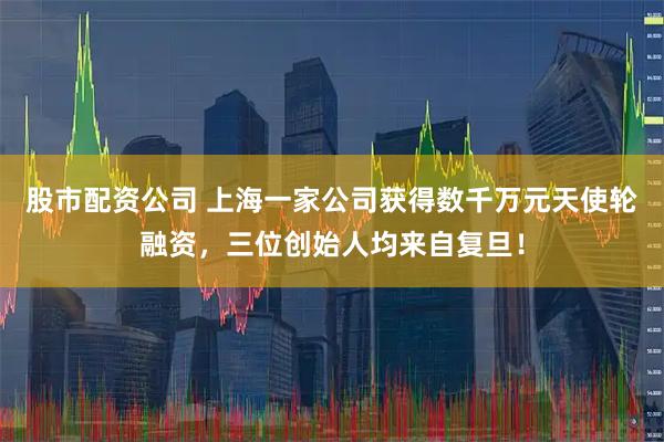 股市配资公司 上海一家公司获得数千万元天使轮融资，三位创始人均来自复旦！