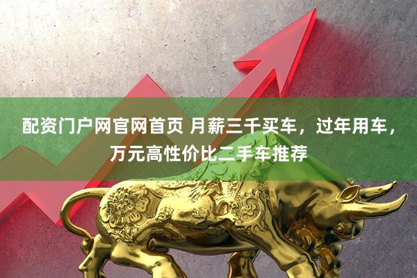 配资门户网官网首页 月薪三千买车，过年用车，万元高性价比二手车推荐