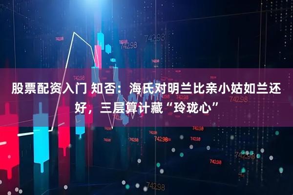 股票配资入门 知否：海氏对明兰比亲小姑如兰还好，三层算计藏“玲珑心”