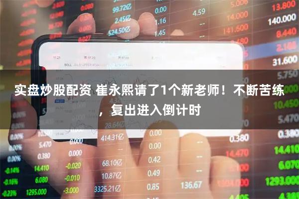 实盘炒股配资 崔永熙请了1个新老师！不断苦练，复出进入倒计时