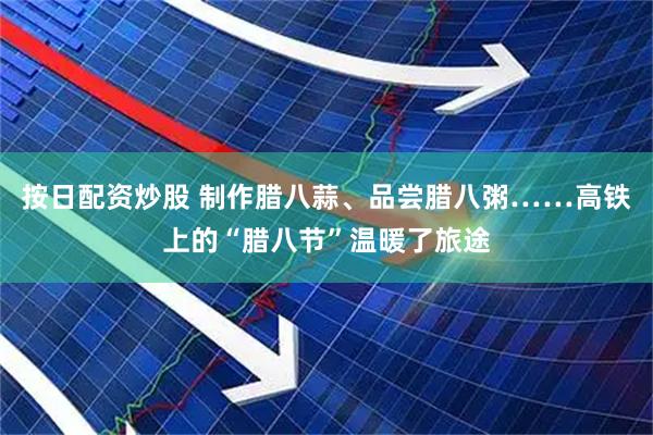 按日配资炒股 制作腊八蒜、品尝腊八粥……高铁上的“腊八节”温暖了旅途
