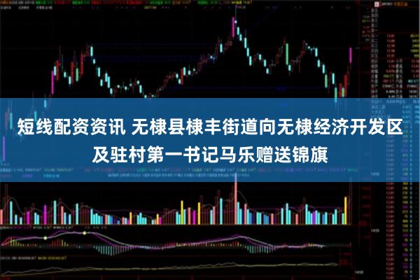 短线配资资讯 无棣县棣丰街道向无棣经济开发区及驻村第一书记马乐赠送锦旗