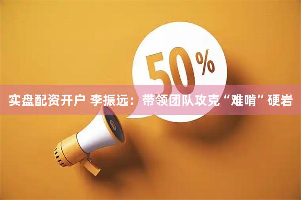实盘配资开户 李振远：带领团队攻克“难啃”硬岩
