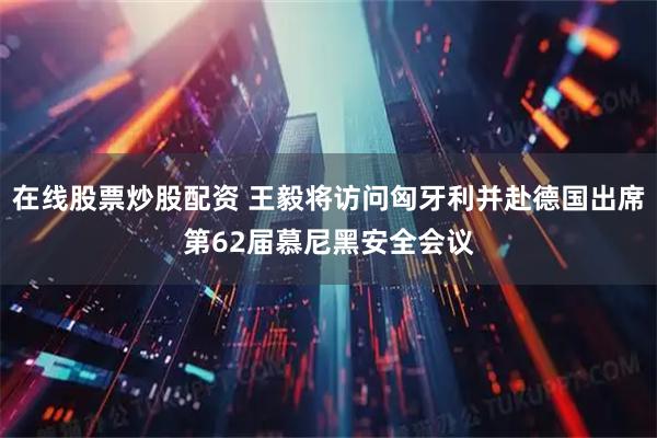在线股票炒股配资 王毅将访问匈牙利并赴德国出席第62届慕尼黑安全会议