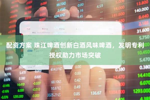 配资方案 珠江啤酒创新白酒风味啤酒，发明专利授权助力市场突破