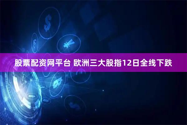 股票配资网平台 欧洲三大股指12日全线下跌