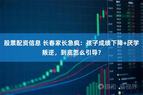 股票配资信息 长春家长急疯：孩子成绩下降+厌学叛逆，到底怎么引导？