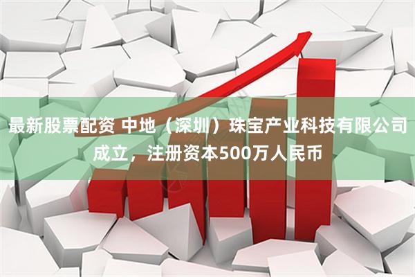 最新股票配资 中地（深圳）珠宝产业科技有限公司成立，注册资本500万人民币