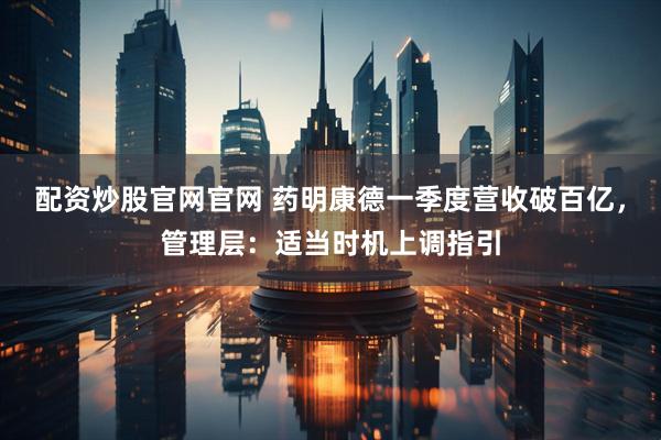 配资炒股官网官网 药明康德一季度营收破百亿，管理层：适当时机上调指引