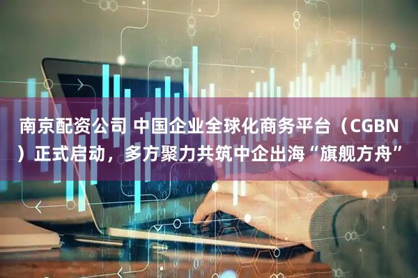 南京配资公司 中国企业全球化商务平台（CGBN）正式启动，多方聚力共筑中企出海“旗舰方舟”