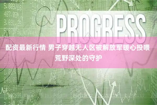 配资最新行情 男子穿越无人区被解放军暖心投喂 荒野深处的守护