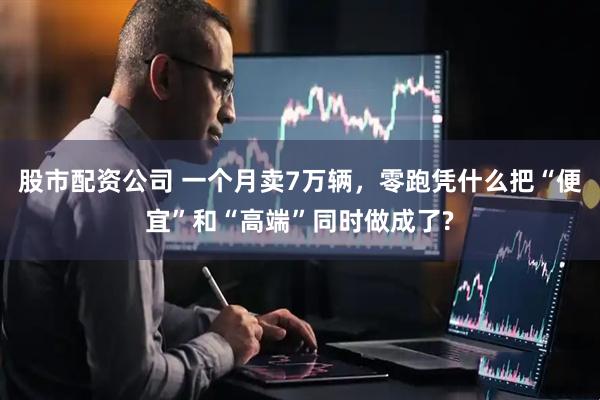 股市配资公司 一个月卖7万辆，零跑凭什么把“便宜”和“高端”同时做成了?