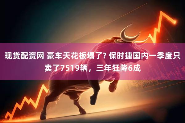 现货配资网 豪车天花板塌了? 保时捷国内一季度只卖了7519辆，三年狂降6成