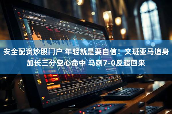 安全配资炒股门户 年轻就是要自信！文班亚马追身加长三分空心命中 马刺7-0反超回来