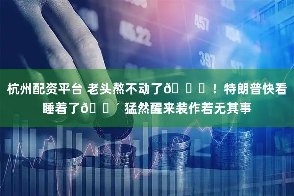 杭州配资平台 老头熬不动了😂！特朗普快看睡着了😴 猛然醒来装作若无其事